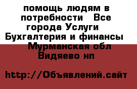 помощь людям в потребности - Все города Услуги » Бухгалтерия и финансы   . Мурманская обл.,Видяево нп